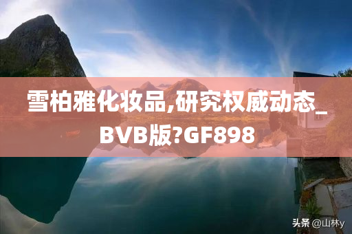 雪柏雅化妆品,研究权威动态_BVB版?GF898