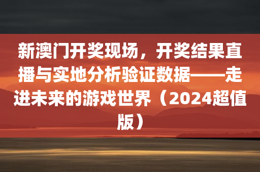 新澳门开奖现场，开奖结果直播与实地分析验证数据——走进未来的游戏世界（2024超值版）