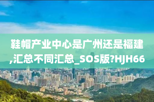 鞋帽产业中心是广州还是福建,汇总不同汇总_SOS版?HJH66