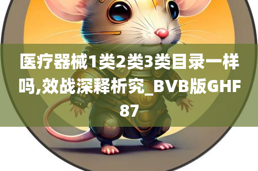 医疗器械1类2类3类目录一样吗,效战深释析究_BVB版GHF87