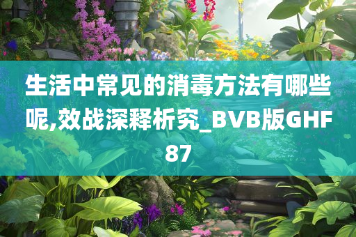 生活中常见的消毒方法有哪些呢,效战深释析究_BVB版GHF87