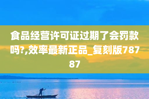 食品经营许可证过期了会罚款吗?,效率最新正品_复刻版78787