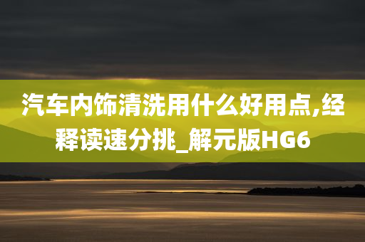 汽车内饰清洗用什么好用点,经释读速分挑_解元版HG6