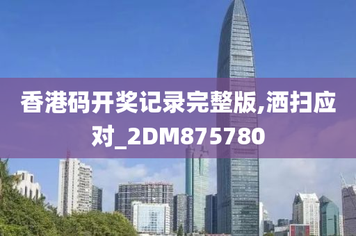 香港码开奖记录完整版,洒扫应对_2DM875780