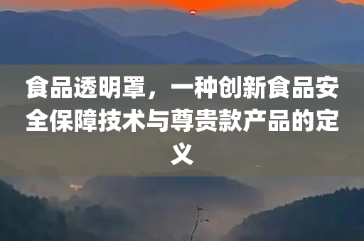 食品透明罩，一种创新食品安全保障技术与尊贵款产品的定义