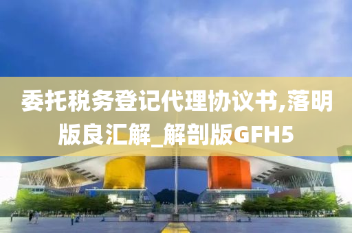 委托税务登记代理协议书,落明版良汇解_解剖版GFH5