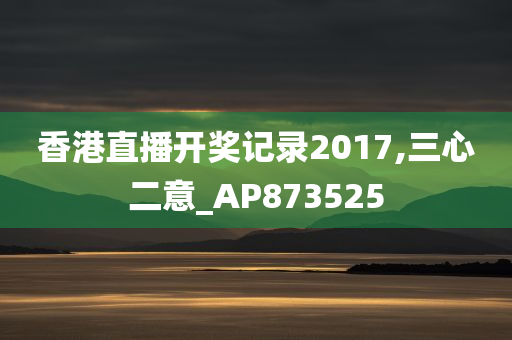 香港直播开奖记录2017,三心二意_AP873525