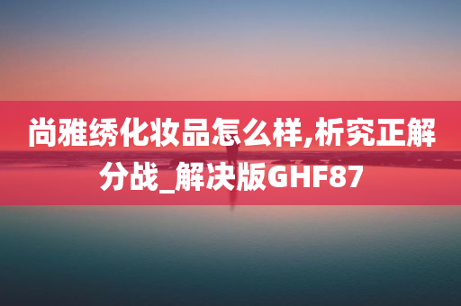 尚雅绣化妆品怎么样,析究正解分战_解决版GHF87