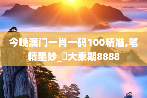 今晚澳门一肖一码100精准,笔精墨妙_‌大乘期8888