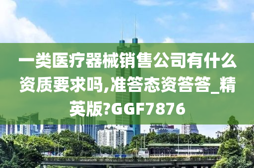 一类医疗器械销售公司有什么资质要求吗,准答态资答答_精英版?GGF7876