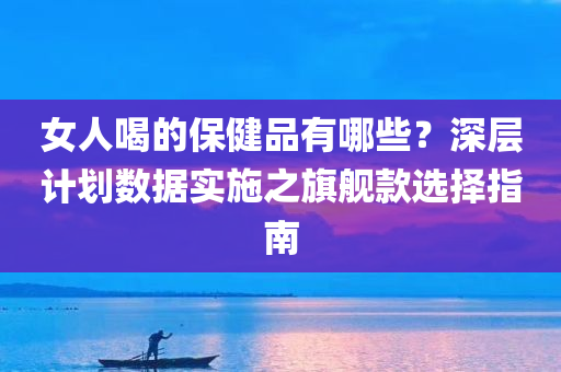 女人喝的保健品有哪些？深层计划数据实施之旗舰款选择指南