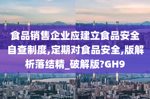 食品销售企业应建立食品安全自查制度,定期对食品安全,版解析落结精_破解版?GH9