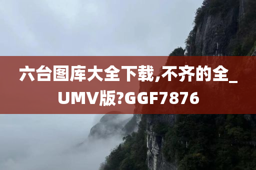 六台图库大全下载,不齐的全_UMV版?GGF7876