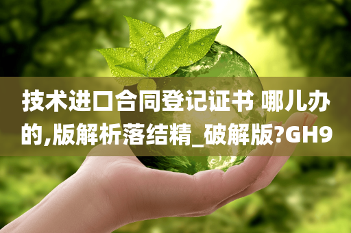 技术进口合同登记证书 哪儿办的,版解析落结精_破解版?GH9