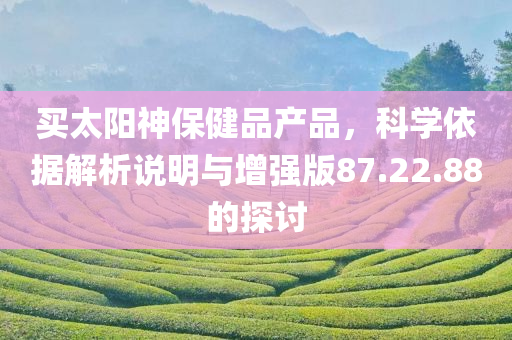 买太阳神保健品产品，科学依据解析说明与增强版87.22.88的探讨