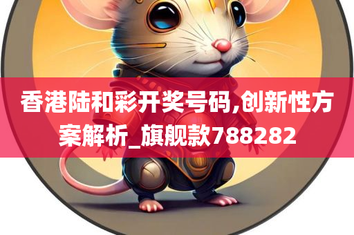 香港陆和彩开奖号码,创新性方案解析_旗舰款788282