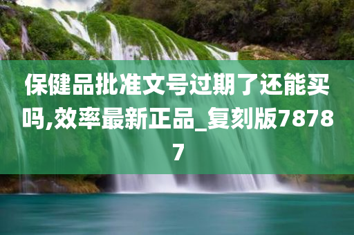 保健品批准文号过期了还能买吗,效率最新正品_复刻版78787