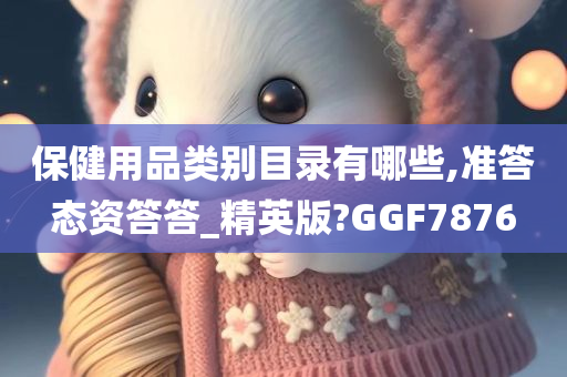 保健用品类别目录有哪些,准答态资答答_精英版?GGF7876