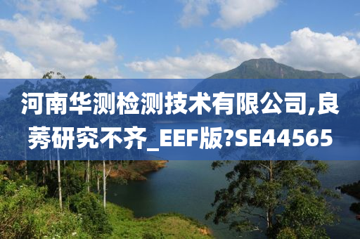 河南华测检测技术有限公司,良莠研究不齐_EEF版?SE44565