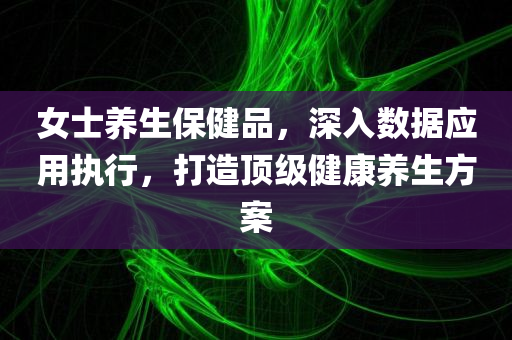 女士养生保健品，深入数据应用执行，打造顶级健康养生方案