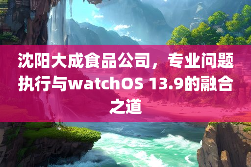 沈阳大成食品公司，专业问题执行与watchOS 13.9的融合之道