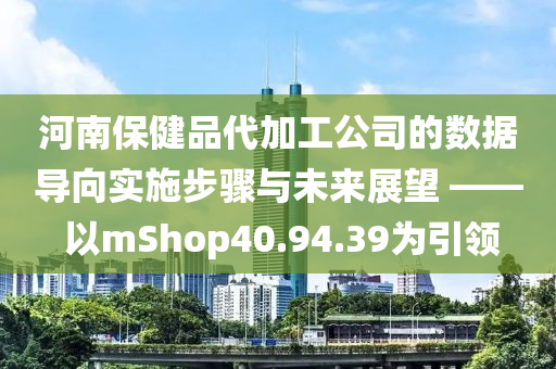 河南保健品代加工公司的数据导向实施步骤与未来展望 —— 以mShop40.94.39为引领