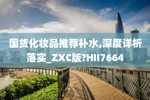 国货化妆品推荐补水,深度详析落实_ZXC版?HII7664