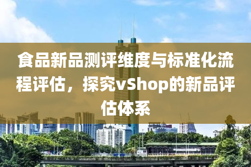 食品新品测评维度与标准化流程评估，探究vShop的新品评估体系