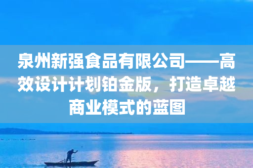 泉州新强食品有限公司——高效设计计划铂金版，打造卓越商业模式的蓝图