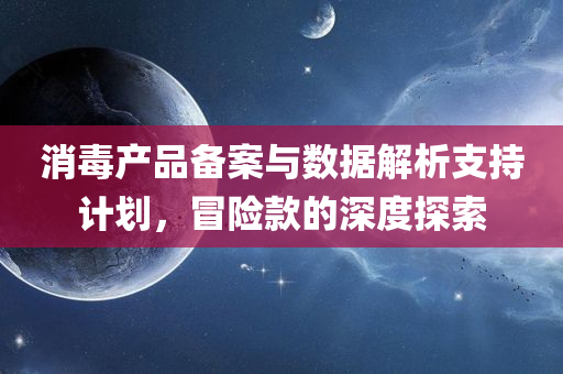 消毒产品备案与数据解析支持计划，冒险款的深度探索