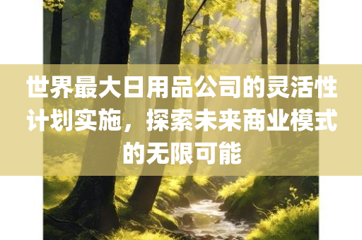 世界最大日用品公司的灵活性计划实施，探索未来商业模式的无限可能