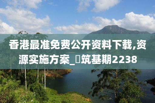 香港最准免费公开资料下载,资源实施方案_‌筑基期2238