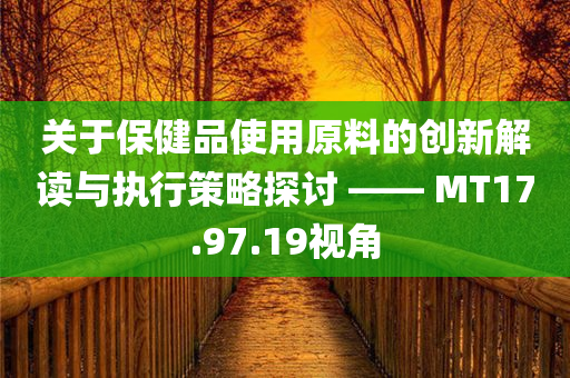 关于保健品使用原料的创新解读与执行策略探讨 —— MT17.97.19视角