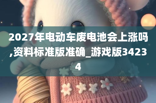 2027年电动车废电池会上涨吗,资料标准版准确_游戏版34234