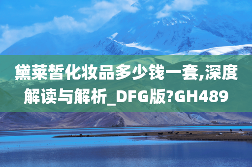 黛莱皙化妆品多少钱一套,深度解读与解析_DFG版?GH489