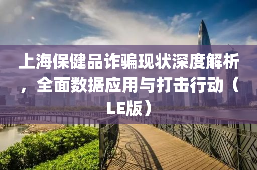 上海保健品诈骗现状深度解析，全面数据应用与打击行动（LE版）