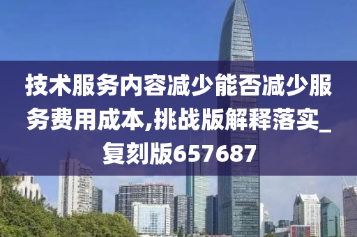 技术服务内容减少能否减少服务费用成本,挑战版解释落实_复刻版657687