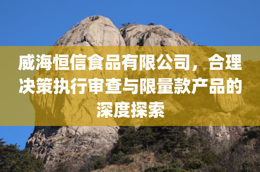 威海恒信食品有限公司，合理决策执行审查与限量款产品的深度探索