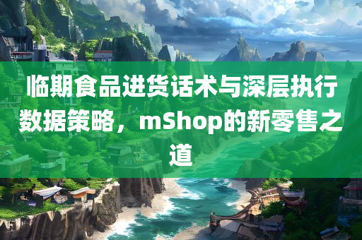 临期食品进货话术与深层执行数据策略，mShop的新零售之道