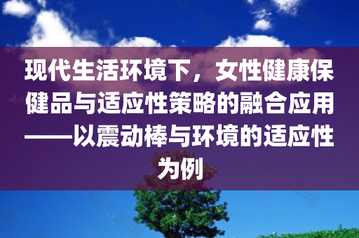 现代生活环境下，女性健康保健品与适应性策略的融合应用——以震动棒与环境的适应性为例