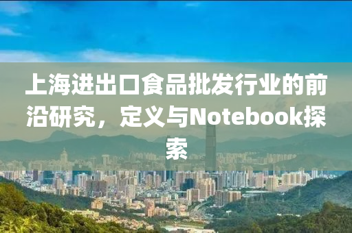 上海进出口食品批发行业的前沿研究，定义与Notebook探索