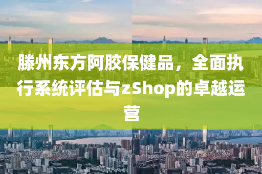 滕州东方阿胶保健品，全面执行系统评估与zShop的卓越运营