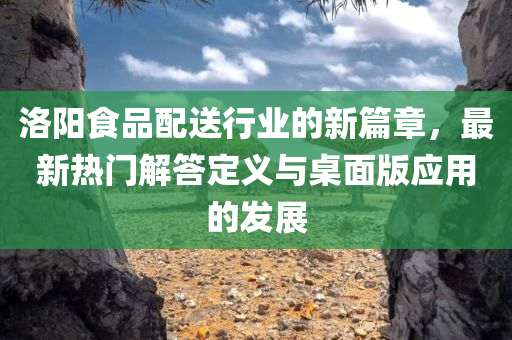 洛阳食品配送行业的新篇章，最新热门解答定义与桌面版应用的发展