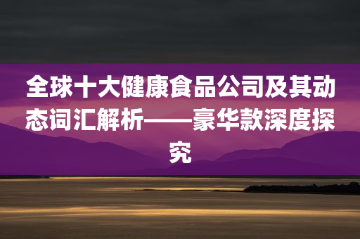 全球十大健康食品公司及其动态词汇解析——豪华款深度探究