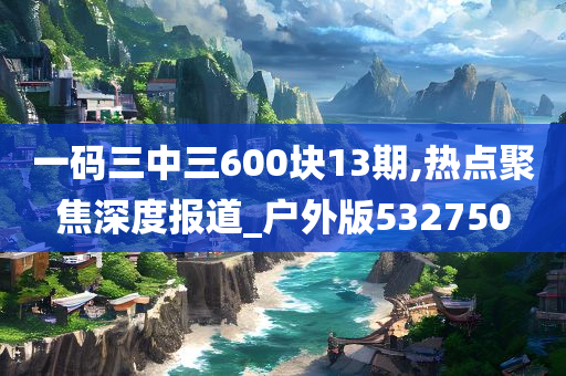 一码三中三600块13期,热点聚焦深度报道_户外版532750