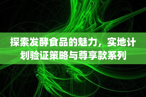 探索发酵食品的魅力，实地计划验证策略与尊享款系列